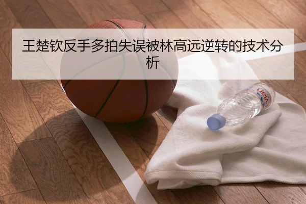 王楚钦反手多拍失误被林高远逆转的技术分析
